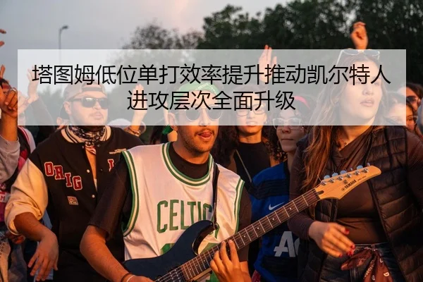 塔图姆低位单打效率提升推动凯尔特人进攻层次全面升级