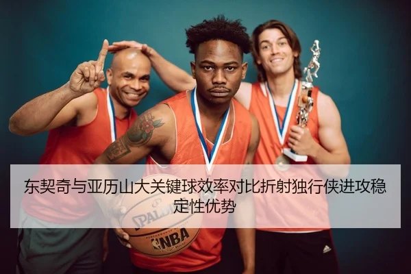 东契奇与亚历山大关键球效率对比折射独行侠进攻稳定性优势（bet365）